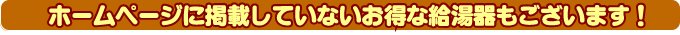 ホームページに掲載していないお得な給湯器もございます！